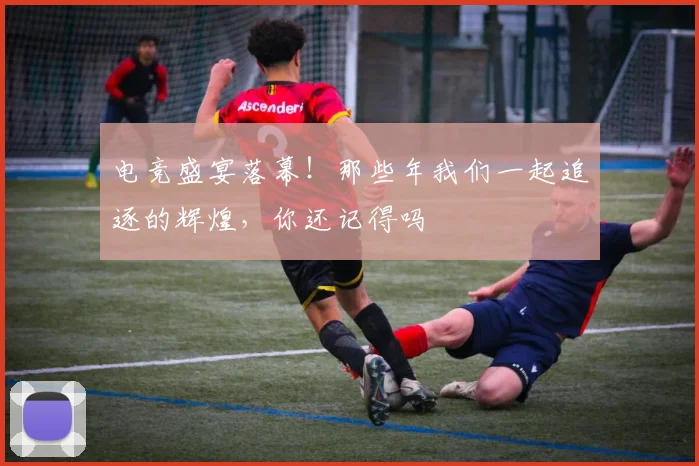 电竞盛宴落幕！那些年我们一起追逐的辉煌，你还记得吗