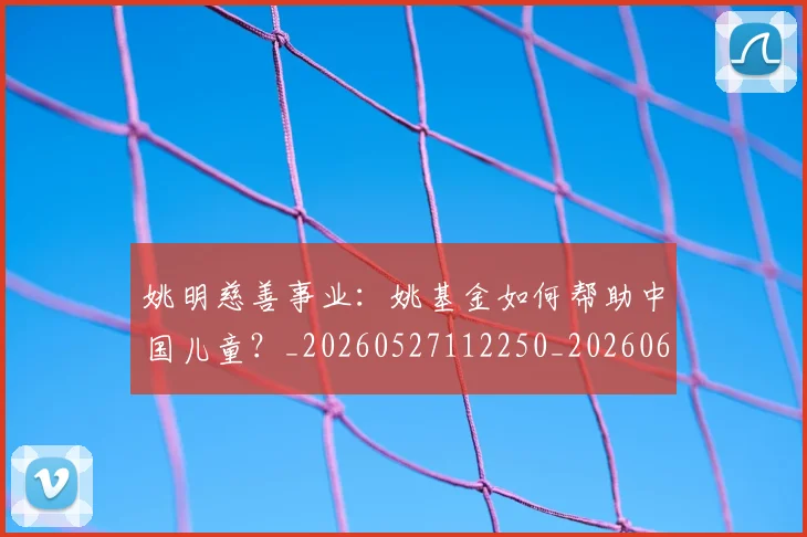 姚明慈善事业:姚基金如何帮助中国儿童?_20260527112250_20260609132943