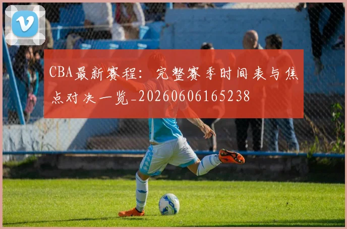 CBA最新赛程:完整赛季时间表与焦点对决一览_20260606165238