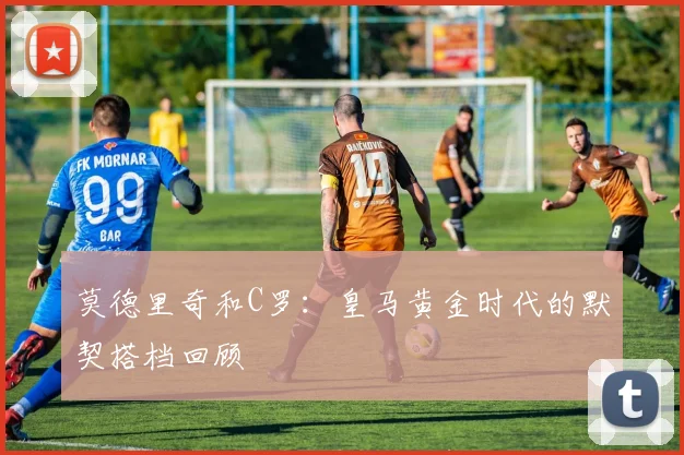 莫德里奇和C罗:皇马黄金时代的默契搭档回顾