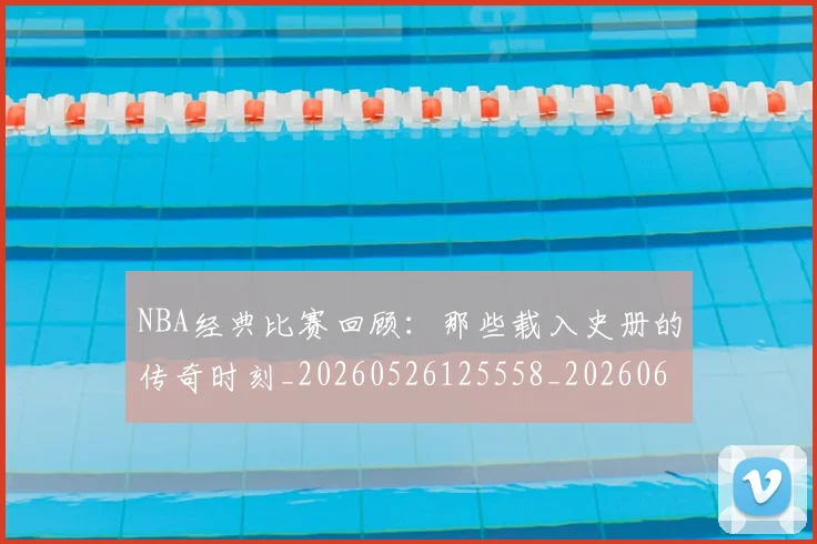 NBA经典比赛回顾:那些载入史册的传奇时刻_20260526125558_20260607160233