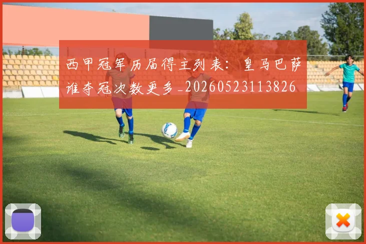西甲冠军历届得主列表:皇马巴萨谁夺冠次数更多_20260523113826