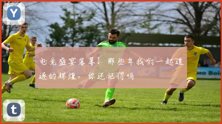 电竞盛宴落幕!那些年我们一起追逐的辉煌,你还记得吗