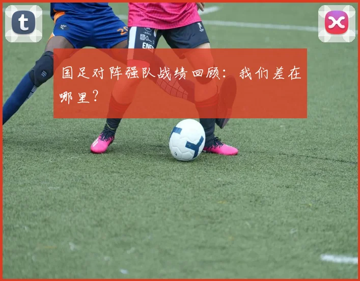 国足对阵强队战绩回顾:我们差在哪里?