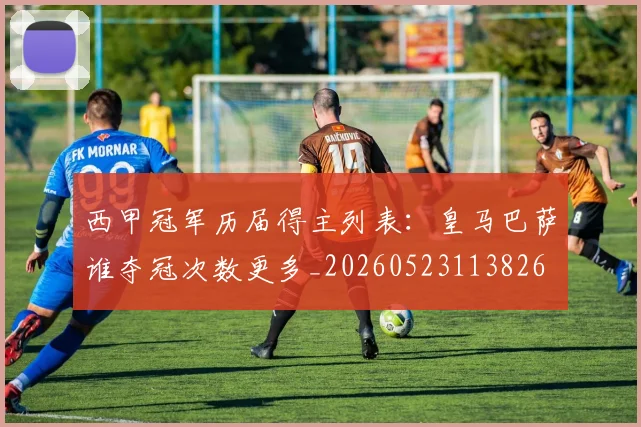西甲冠军历届得主列表：皇马巴萨谁夺冠次数更多_20260523113826